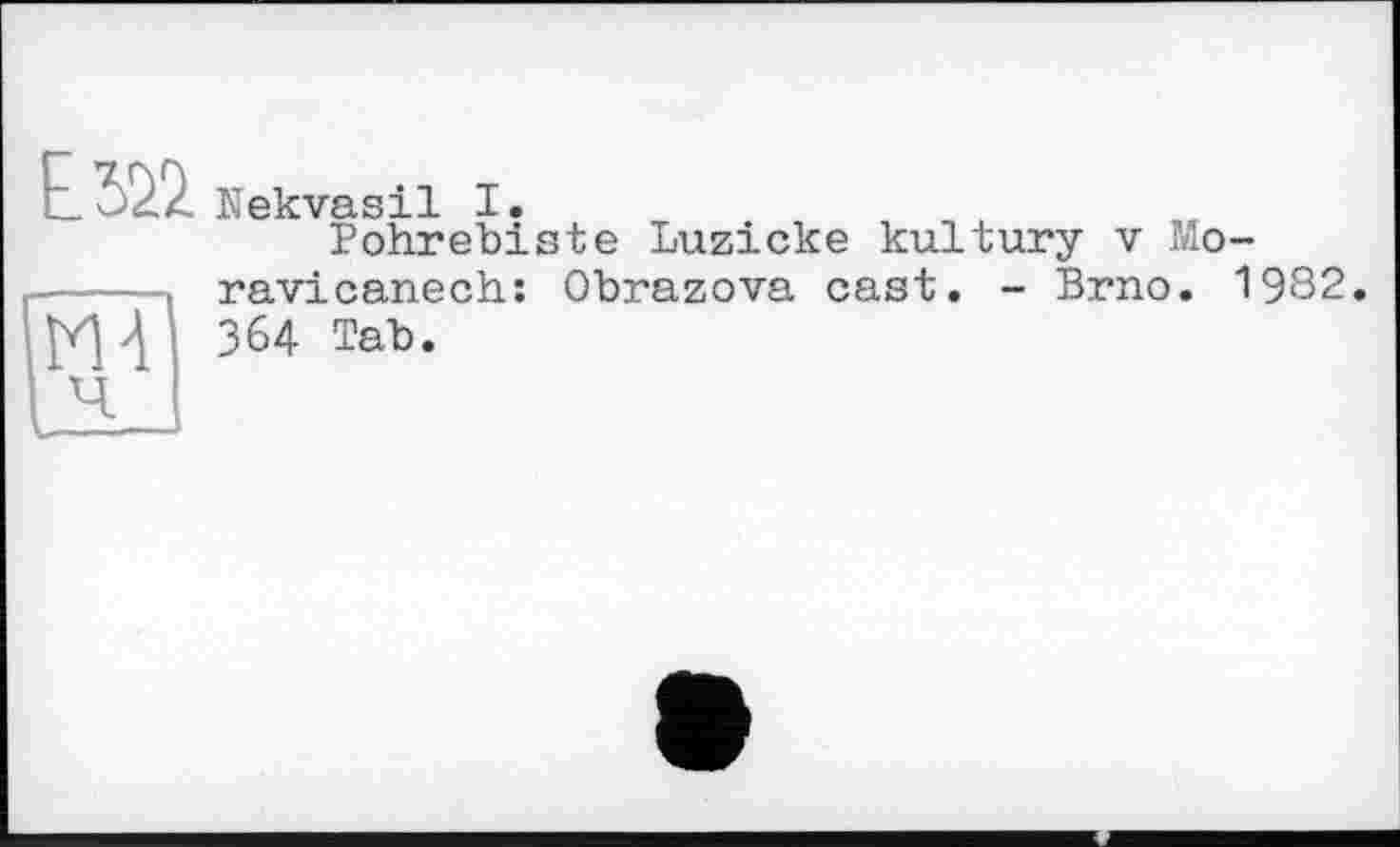 ﻿мТ
Nekvasil I.
Pohrebiste Luzicke kultury v Mo-ravicanech: Obrazova cast. - Brno. 1982. 364 Tab.